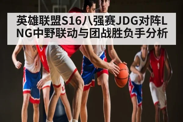 英雄联盟S16八强赛JDG对阵LNG中野联动与团战胜负手分析