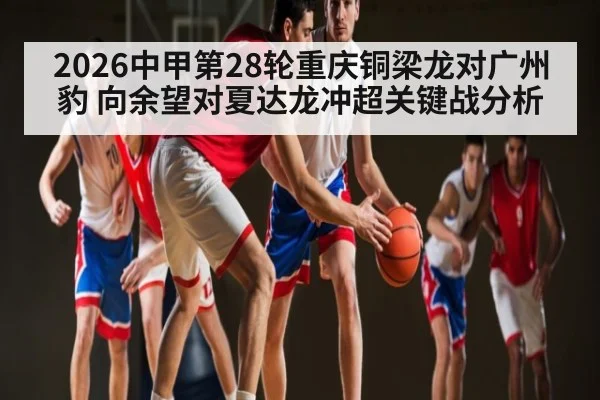 2026中甲第28轮重庆铜梁龙对广州豹 向余望对夏达龙冲超关键战分析