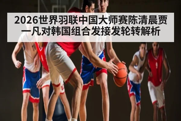 2026世界羽联中国大师赛陈清晨贾一凡对韩国组合发接发轮转解析